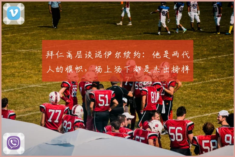 拜仁高层谈诺伊尔续约：他是两代人的旗帜，场上场下都是杰出榜样